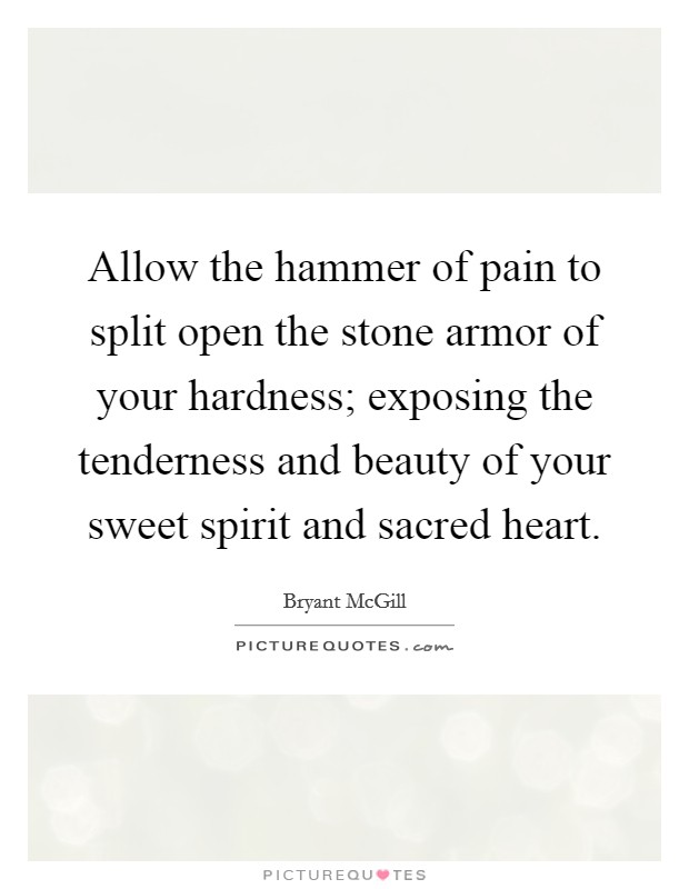 Allow the hammer of pain to split open the stone armor of your hardness; exposing the tenderness and beauty of your sweet spirit and sacred heart. Picture Quote #1