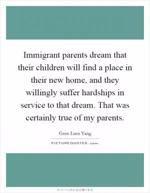 Immigrant parents dream that their children will find a place in their new home, and they willingly suffer hardships in service to that dream. That was certainly true of my parents Picture Quote #1