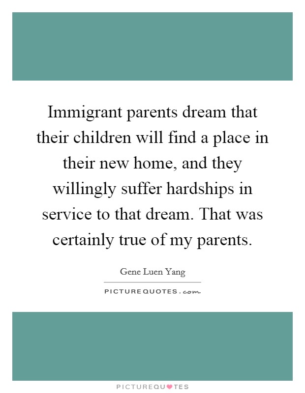 Immigrant parents dream that their children will find a place in their new home, and they willingly suffer hardships in service to that dream. That was certainly true of my parents. Picture Quote #1