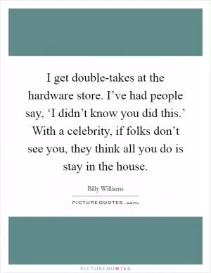 I get double-takes at the hardware store. I’ve had people say, ‘I didn’t know you did this.’ With a celebrity, if folks don’t see you, they think all you do is stay in the house Picture Quote #1
