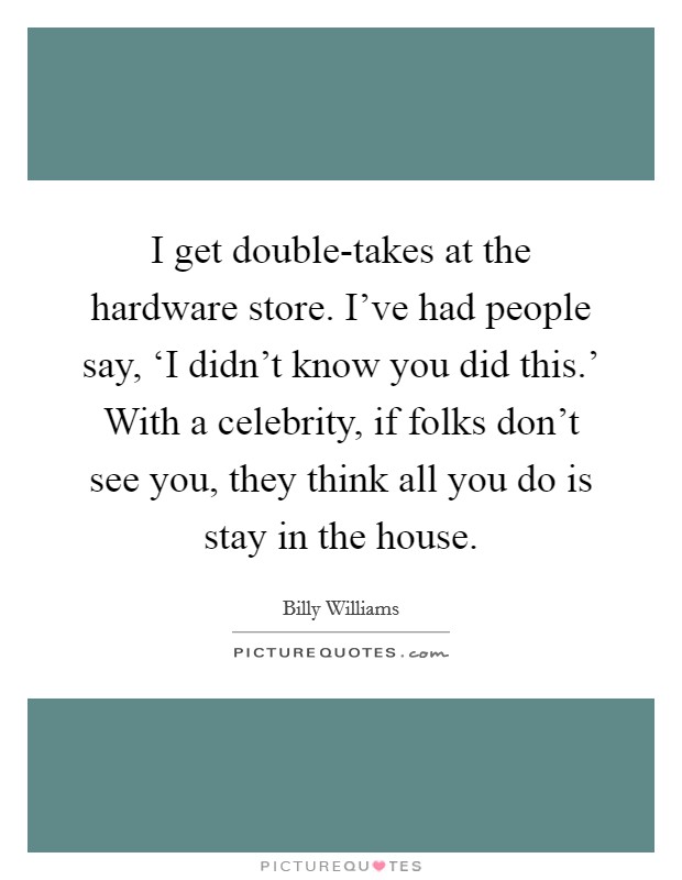 I get double-takes at the hardware store. I've had people say, ‘I didn't know you did this.' With a celebrity, if folks don't see you, they think all you do is stay in the house. Picture Quote #1