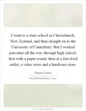 I went to a state school in Christchurch, New Zealand, and then straight on to the University of Canterbury. But I worked part-time all the way through high school: first with a paper round, then at a fast-food outlet, a video store and a hardware store Picture Quote #1