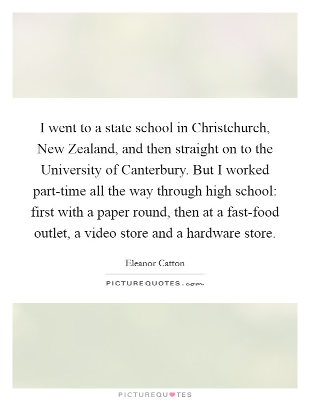 I went to a state school in Christchurch, New Zealand, and then straight on to the University of Canterbury. But I worked part-time all the way through high school: first with a paper round, then at a fast-food outlet, a video store and a hardware store. Picture Quote #1