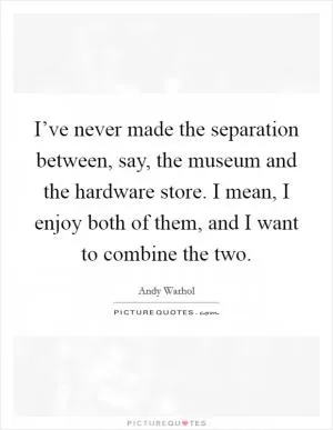 I’ve never made the separation between, say, the museum and the hardware store. I mean, I enjoy both of them, and I want to combine the two Picture Quote #1