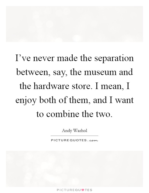 I've never made the separation between, say, the museum and the hardware store. I mean, I enjoy both of them, and I want to combine the two. Picture Quote #1