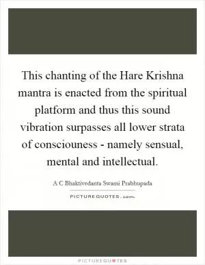 This chanting of the Hare Krishna mantra is enacted from the spiritual platform and thus this sound vibration surpasses all lower strata of consciouness - namely sensual, mental and intellectual Picture Quote #1