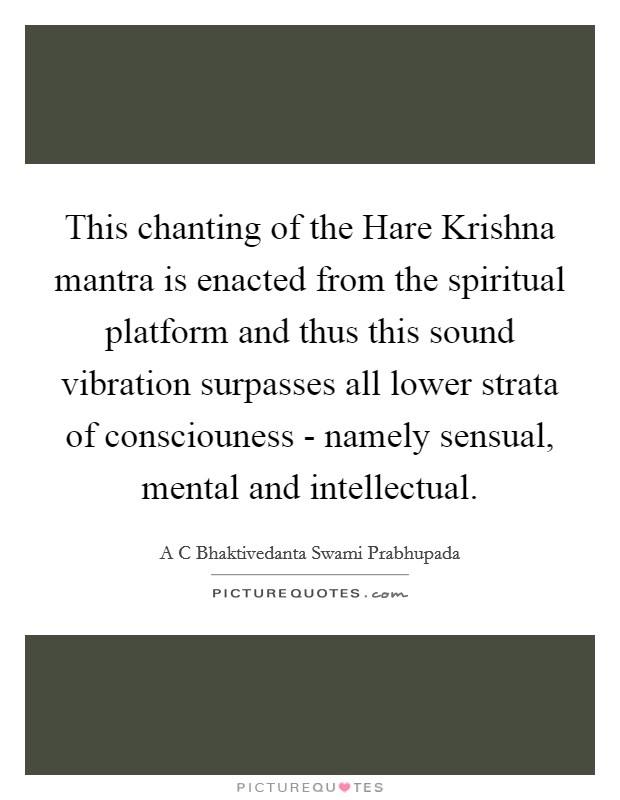 This chanting of the Hare Krishna mantra is enacted from the spiritual platform and thus this sound vibration surpasses all lower strata of consciouness - namely sensual, mental and intellectual. Picture Quote #1