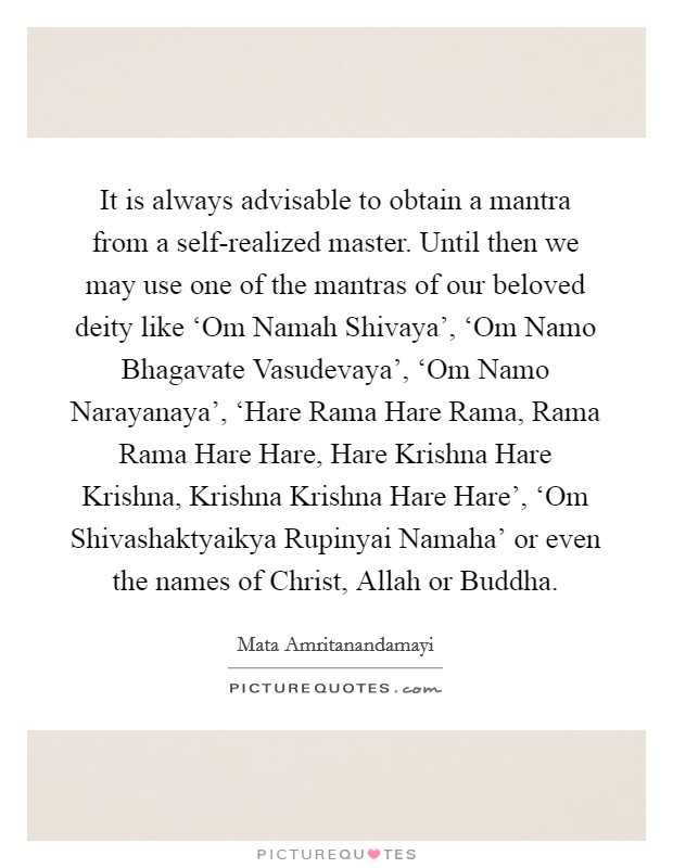 It is always advisable to obtain a mantra from a self-realized master. Until then we may use one of the mantras of our beloved deity like ‘Om Namah Shivaya', ‘Om Namo Bhagavate Vasudevaya', ‘Om Namo Narayanaya', ‘Hare Rama Hare Rama, Rama Rama Hare Hare, Hare Krishna Hare Krishna, Krishna Krishna Hare Hare', ‘Om Shivashaktyaikya Rupinyai Namaha' or even the names of Christ, Allah or Buddha. Picture Quote #1