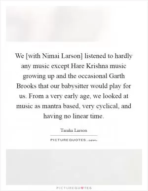 We [with Nimai Larson] listened to hardly any music except Hare Krishna music growing up and the occasional Garth Brooks that our babysitter would play for us. From a very early age, we looked at music as mantra based, very cyclical, and having no linear time Picture Quote #1