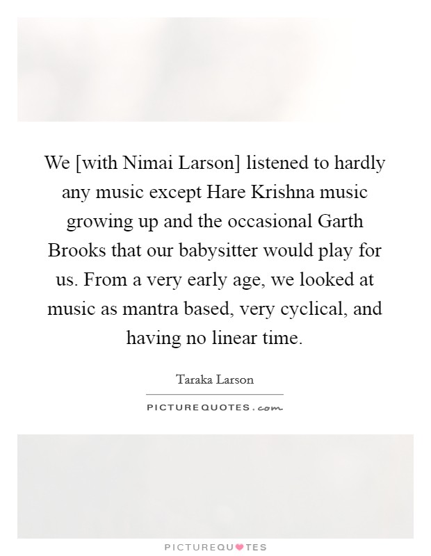 We [with Nimai Larson] listened to hardly any music except Hare Krishna music growing up and the occasional Garth Brooks that our babysitter would play for us. From a very early age, we looked at music as mantra based, very cyclical, and having no linear time. Picture Quote #1