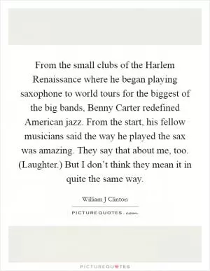 From the small clubs of the Harlem Renaissance where he began playing saxophone to world tours for the biggest of the big bands, Benny Carter redefined American jazz. From the start, his fellow musicians said the way he played the sax was amazing. They say that about me, too. (Laughter.) But I don’t think they mean it in quite the same way Picture Quote #1