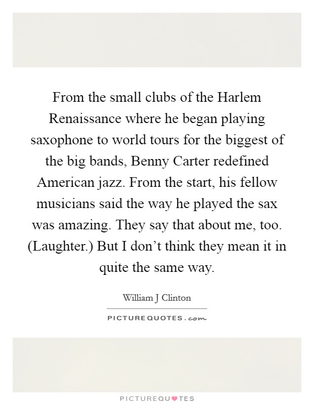 From the small clubs of the Harlem Renaissance where he began playing saxophone to world tours for the biggest of the big bands, Benny Carter redefined American jazz. From the start, his fellow musicians said the way he played the sax was amazing. They say that about me, too. (Laughter.) But I don't think they mean it in quite the same way. Picture Quote #1