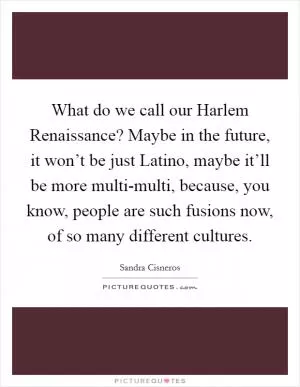 What do we call our Harlem Renaissance? Maybe in the future, it won’t be just Latino, maybe it’ll be more multi-multi, because, you know, people are such fusions now, of so many different cultures Picture Quote #1