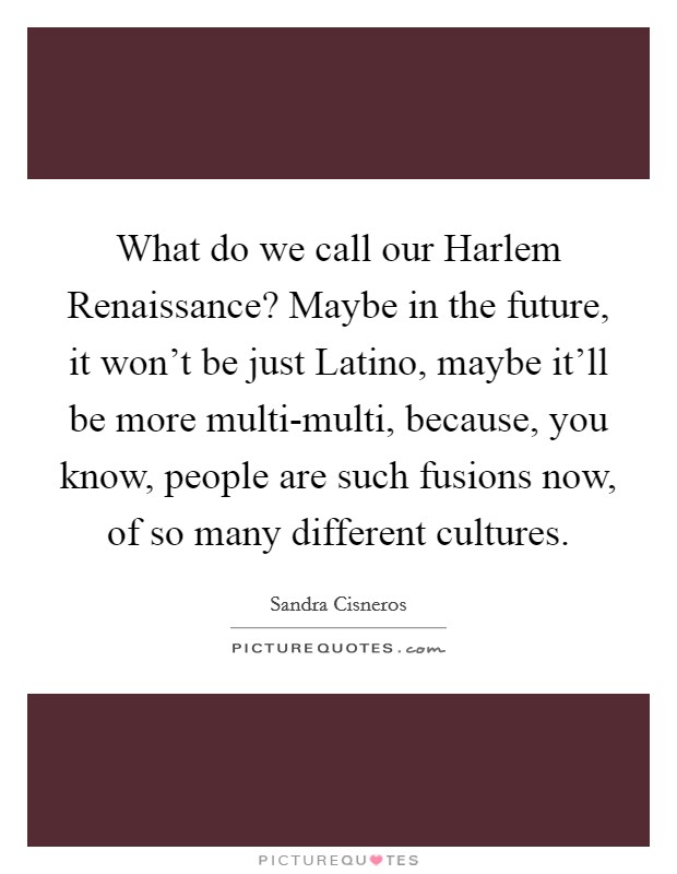 What do we call our Harlem Renaissance? Maybe in the future, it won't be just Latino, maybe it'll be more multi-multi, because, you know, people are such fusions now, of so many different cultures. Picture Quote #1