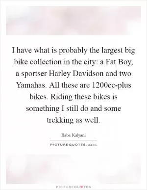 I have what is probably the largest big bike collection in the city: a Fat Boy, a sportser Harley Davidson and two Yamahas. All these are 1200cc-plus bikes. Riding these bikes is something I still do and some trekking as well Picture Quote #1