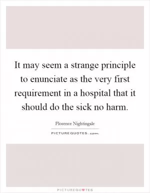 It may seem a strange principle to enunciate as the very first requirement in a hospital that it should do the sick no harm Picture Quote #1