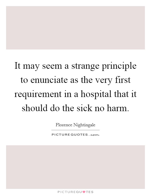 It may seem a strange principle to enunciate as the very first requirement in a hospital that it should do the sick no harm. Picture Quote #1
