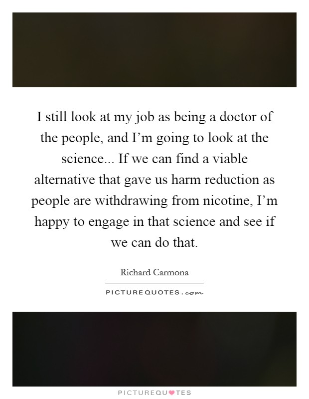 I still look at my job as being a doctor of the people, and I'm going to look at the science... If we can find a viable alternative that gave us harm reduction as people are withdrawing from nicotine, I'm happy to engage in that science and see if we can do that. Picture Quote #1