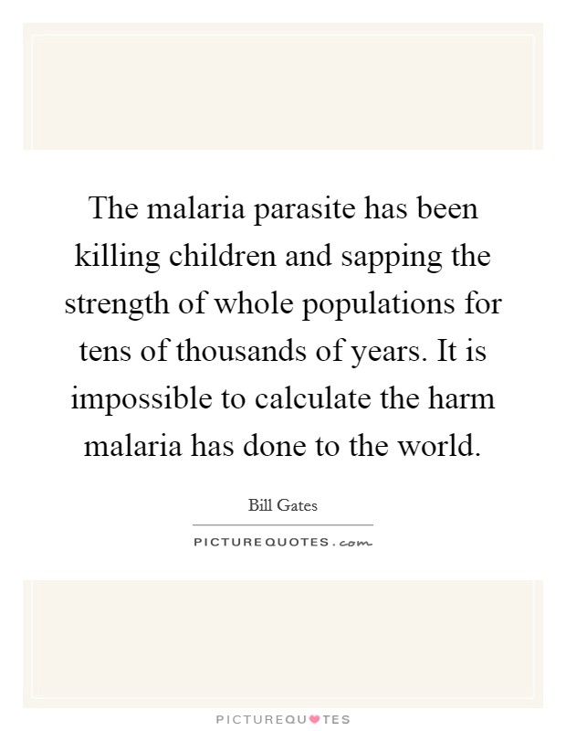 The malaria parasite has been killing children and sapping the strength of whole populations for tens of thousands of years. It is impossible to calculate the harm malaria has done to the world. Picture Quote #1