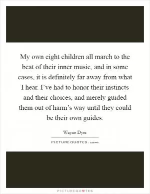 My own eight children all march to the beat of their inner music, and in some cases, it is definitely far away from what I hear. I’ve had to honor their instincts and their choices, and merely guided them out of harm’s way until they could be their own guides Picture Quote #1