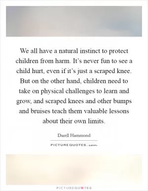 We all have a natural instinct to protect children from harm. It’s never fun to see a child hurt, even if it’s just a scraped knee. But on the other hand, children need to take on physical challenges to learn and grow, and scraped knees and other bumps and bruises teach them valuable lessons about their own limits Picture Quote #1