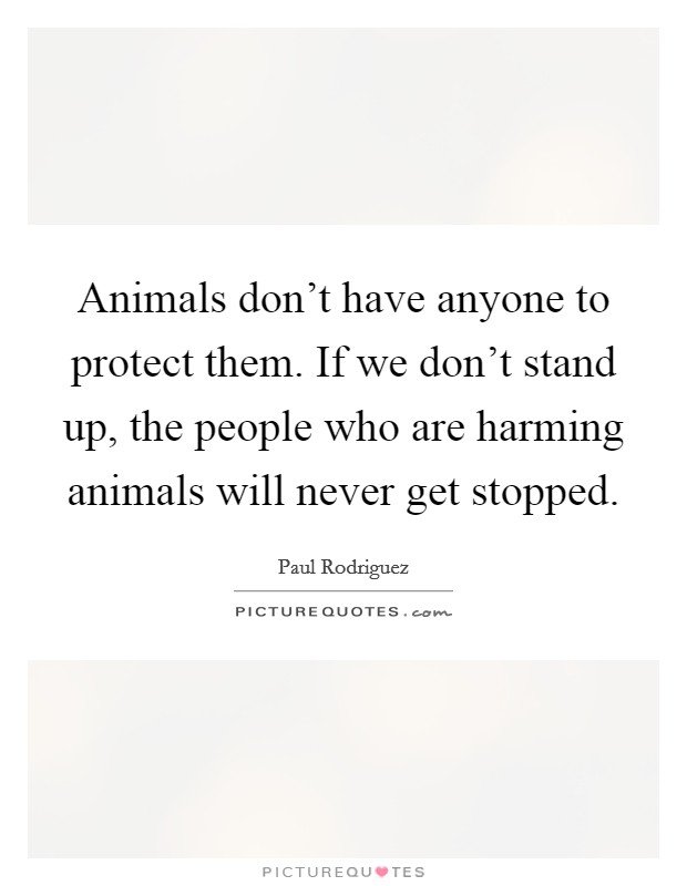 Animals don't have anyone to protect them. If we don't stand up, the people who are harming animals will never get stopped. Picture Quote #1