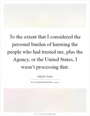 To the extent that I considered the personal burden of harming the people who had trusted me, plus the Agency, or the United States, I wasn’t processing that Picture Quote #1