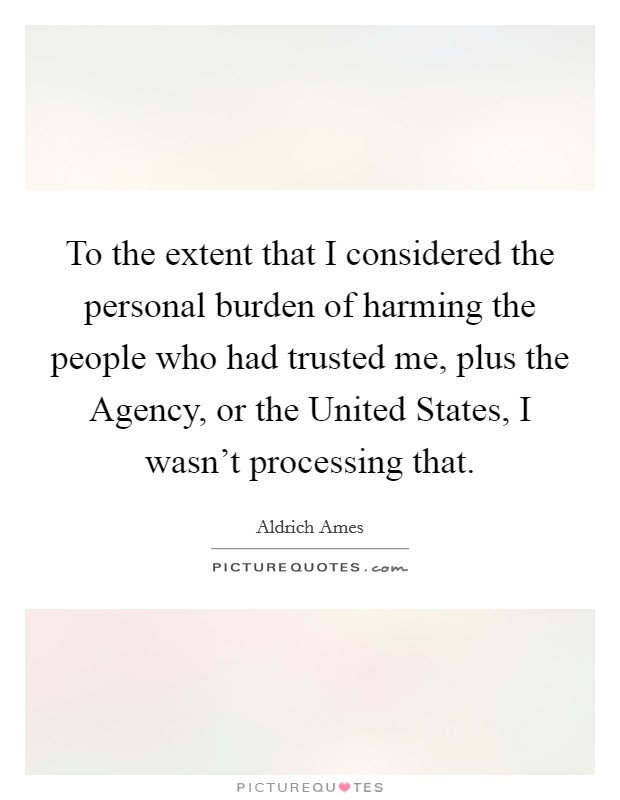 To the extent that I considered the personal burden of harming the people who had trusted me, plus the Agency, or the United States, I wasn't processing that. Picture Quote #1
