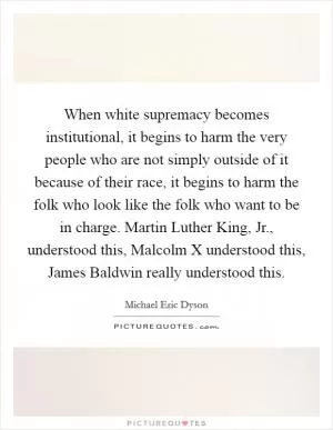 When white supremacy becomes institutional, it begins to harm the very people who are not simply outside of it because of their race, it begins to harm the folk who look like the folk who want to be in charge. Martin Luther King, Jr., understood this, Malcolm X understood this, James Baldwin really understood this Picture Quote #1