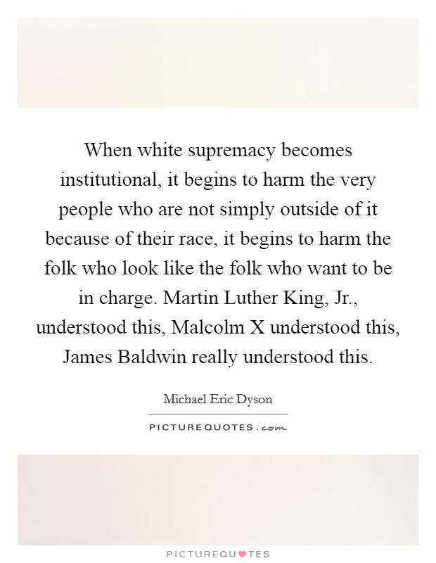 When white supremacy becomes institutional, it begins to harm the very people who are not simply outside of it because of their race, it begins to harm the folk who look like the folk who want to be in charge. Martin Luther King, Jr., understood this, Malcolm X understood this, James Baldwin really understood this. Picture Quote #1