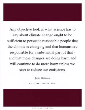 Any objective look at what science has to say about climate change ought to be sufficient to persuade reasonable people that the climate is changing and that humans are responsible for a substantial part of that - and that these changes are doing harm and will continue to do more harm unless we start to reduce our emissions Picture Quote #1