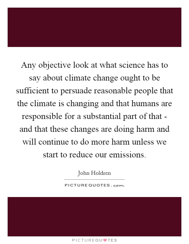 Any objective look at what science has to say about climate change ought to be sufficient to persuade reasonable people that the climate is changing and that humans are responsible for a substantial part of that - and that these changes are doing harm and will continue to do more harm unless we start to reduce our emissions. Picture Quote #1