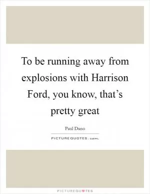 To be running away from explosions with Harrison Ford, you know, that’s pretty great Picture Quote #1