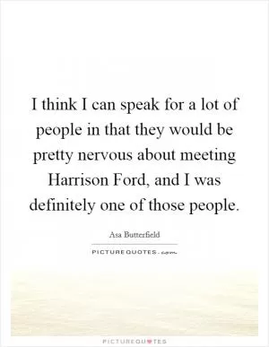 I think I can speak for a lot of people in that they would be pretty nervous about meeting Harrison Ford, and I was definitely one of those people Picture Quote #1