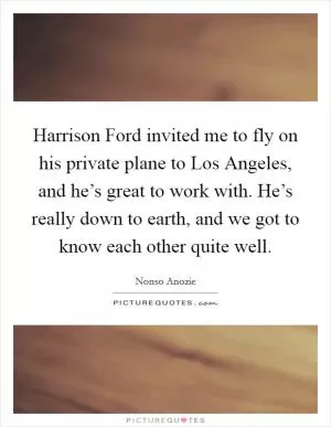 Harrison Ford invited me to fly on his private plane to Los Angeles, and he’s great to work with. He’s really down to earth, and we got to know each other quite well Picture Quote #1