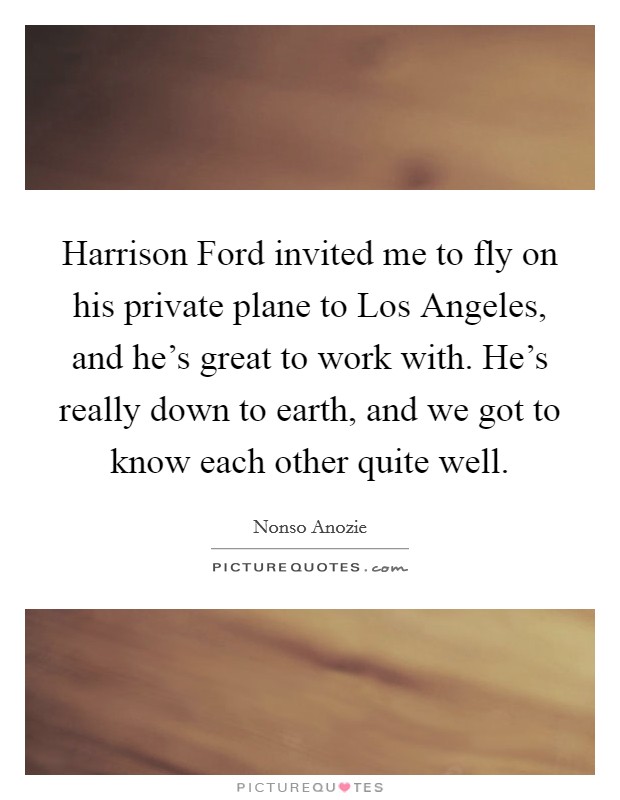 Harrison Ford invited me to fly on his private plane to Los Angeles, and he's great to work with. He's really down to earth, and we got to know each other quite well. Picture Quote #1