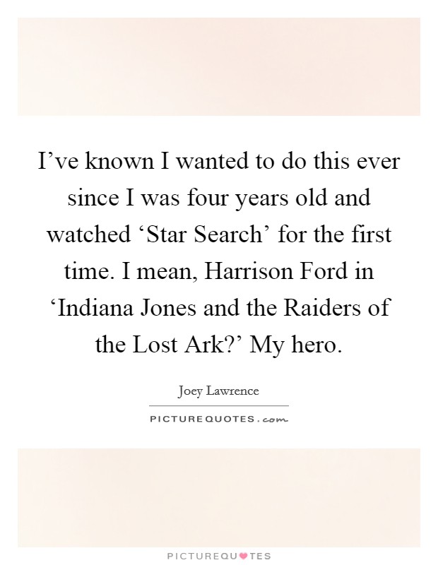 I've known I wanted to do this ever since I was four years old and watched ‘Star Search' for the first time. I mean, Harrison Ford in ‘Indiana Jones and the Raiders of the Lost Ark?' My hero. Picture Quote #1
