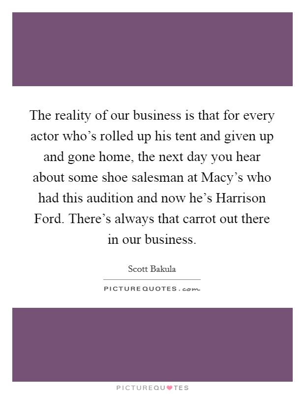 The reality of our business is that for every actor who's rolled up his tent and given up and gone home, the next day you hear about some shoe salesman at Macy's who had this audition and now he's Harrison Ford. There's always that carrot out there in our business. Picture Quote #1