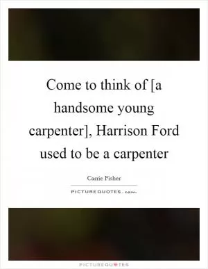 Come to think of [a handsome young carpenter], Harrison Ford used to be a carpenter Picture Quote #1