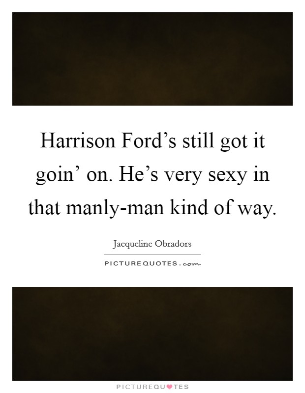 Harrison Ford's still got it goin' on. He's very sexy in that manly-man kind of way. Picture Quote #1