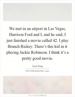We met in an airport in Las Vegas, Harrison Ford and I, and he said, I just finished a movie called 42. I play Branch Rickey. There’s this kid in it playing Jackie Robinson. I think it’s a pretty good movie Picture Quote #1