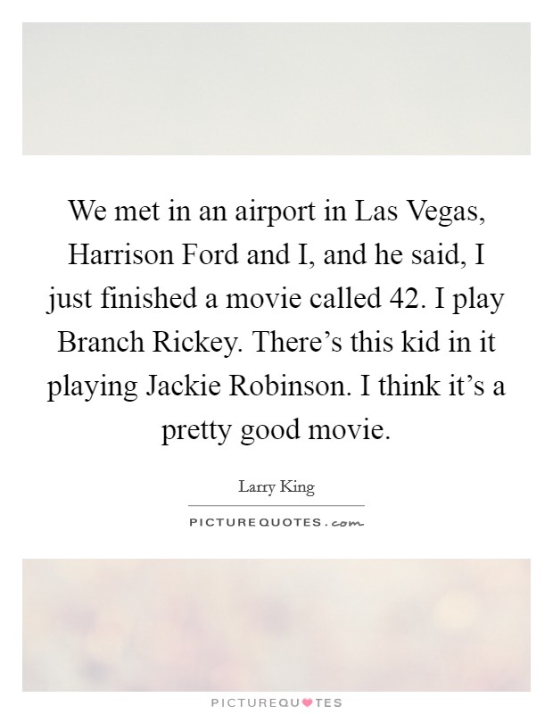 We met in an airport in Las Vegas, Harrison Ford and I, and he said, I just finished a movie called 42. I play Branch Rickey. There's this kid in it playing Jackie Robinson. I think it's a pretty good movie. Picture Quote #1