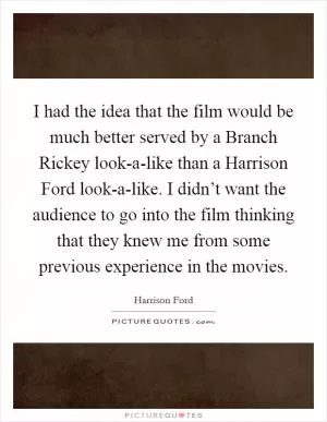 I had the idea that the film would be much better served by a Branch Rickey look-a-like than a Harrison Ford look-a-like. I didn’t want the audience to go into the film thinking that they knew me from some previous experience in the movies Picture Quote #1