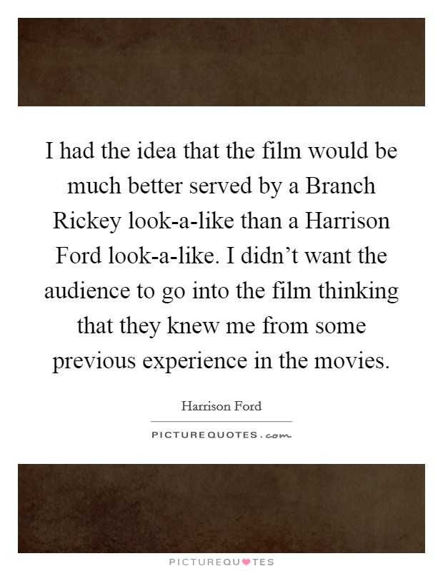 I had the idea that the film would be much better served by a Branch Rickey look-a-like than a Harrison Ford look-a-like. I didn't want the audience to go into the film thinking that they knew me from some previous experience in the movies. Picture Quote #1