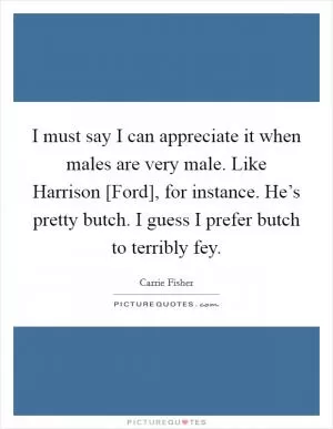 I must say I can appreciate it when males are very male. Like Harrison [Ford], for instance. He’s pretty butch. I guess I prefer butch to terribly fey Picture Quote #1