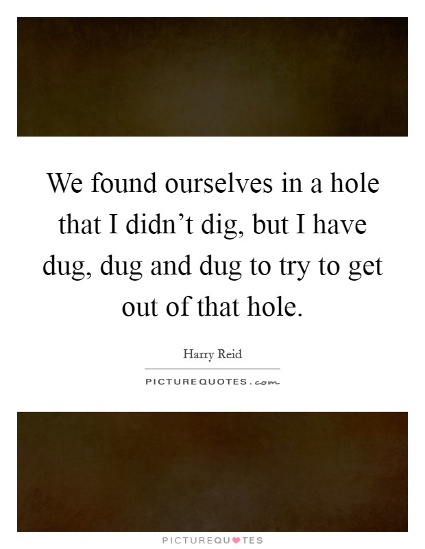 We found ourselves in a hole that I didn't dig, but I have dug, dug and dug to try to get out of that hole. Picture Quote #1