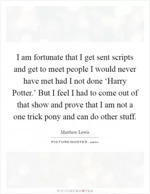 I am fortunate that I get sent scripts and get to meet people I would never have met had I not done ‘Harry Potter.’ But I feel I had to come out of that show and prove that I am not a one trick pony and can do other stuff Picture Quote #1
