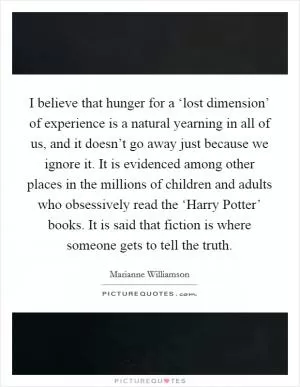 I believe that hunger for a ‘lost dimension’ of experience is a natural yearning in all of us, and it doesn’t go away just because we ignore it. It is evidenced among other places in the millions of children and adults who obsessively read the ‘Harry Potter’ books. It is said that fiction is where someone gets to tell the truth Picture Quote #1