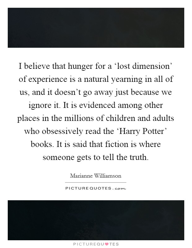 I believe that hunger for a ‘lost dimension' of experience is a natural yearning in all of us, and it doesn't go away just because we ignore it. It is evidenced among other places in the millions of children and adults who obsessively read the ‘Harry Potter' books. It is said that fiction is where someone gets to tell the truth. Picture Quote #1