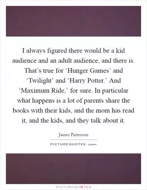 I always figured there would be a kid audience and an adult audience, and there is. That’s true for ‘Hunger Games’ and ‘Twilight’ and ‘Harry Potter.’ And ‘Maximum Ride,’ for sure. In particular what happens is a lot of parents share the books with their kids, and the mom has read it, and the kids, and they talk about it Picture Quote #1